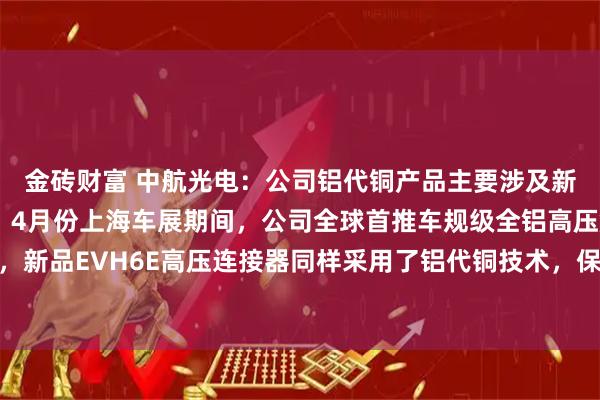 金砖财富 中航光电：公司铝代铜产品主要涉及新能源汽车与储能领域，4月份上海车展期间，公司全球首推车规级全铝高压解决方案，新品EVH6E高压连接器同样采用了铝代铜技术，保持载流能力的同时实现减重超20%