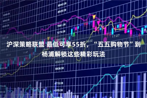 沪深策略联盟 最低可享55折，“五五购物节”到杨浦解锁这些精彩玩法