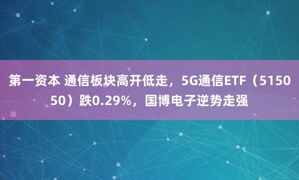 第一资本 通信板块高开低走，5G通信ETF（515050）跌0.29%，国博电子逆势走强