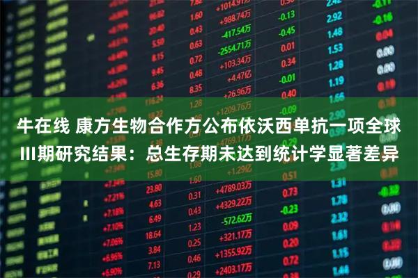 牛在线 康方生物合作方公布依沃西单抗一项全球Ⅲ期研究结果：总生存期未达到统计学显著差异