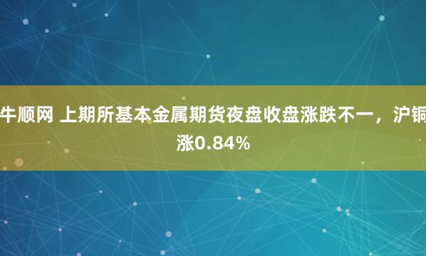 牛顺网 上期所基本金属期货夜盘收盘涨跌不一，沪铜涨0.84%