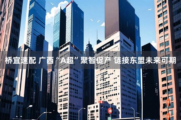 桥宜速配 广西“A超”聚智促产 链接东盟未来可期