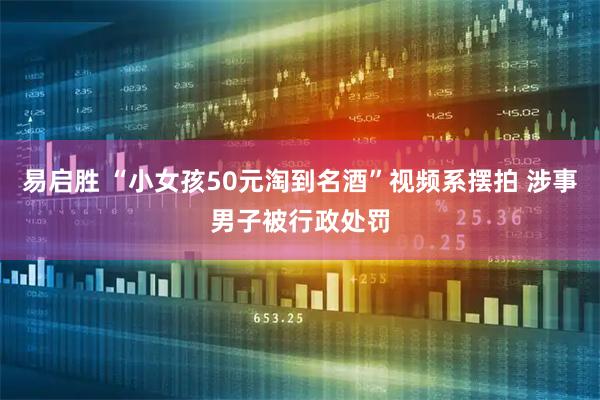 易启胜 “小女孩50元淘到名酒”视频系摆拍 涉事男子被行政处罚