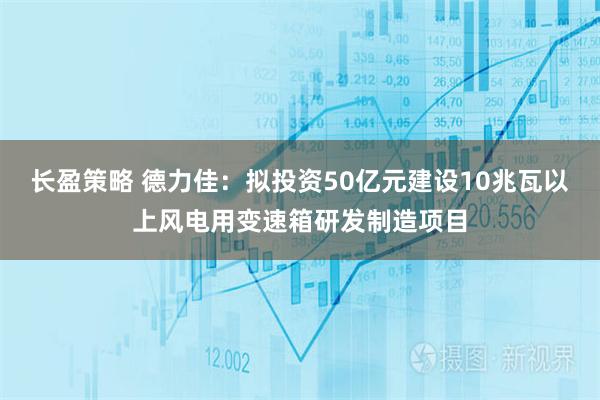 长盈策略 德力佳：拟投资50亿元建设10兆瓦以上风电用变速箱研发制造项目