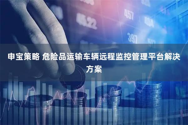 申宝策略 危险品运输车辆远程监控管理平台解决方案