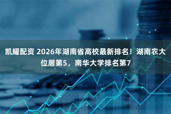 凯耀配资 2026年湖南省高校最新排名！湖南农大位居第5，南华大学排名第7