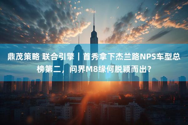 鼎茂策略 联合引擎｜首秀拿下杰兰路NPS车型总榜第二，问界M8缘何脱颖而出？
