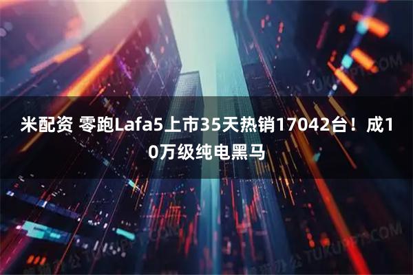 米配资 零跑Lafa5上市35天热销17042台！成10万级纯电黑马
