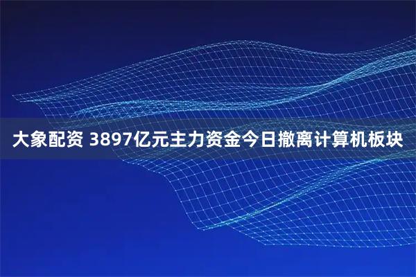 大象配资 3897亿元主力资金今日撤离计算机板块