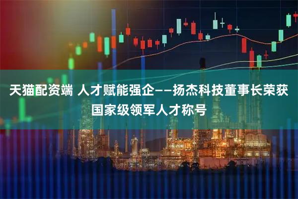 天猫配资端 人才赋能强企——扬杰科技董事长荣获国家级领军人才称号