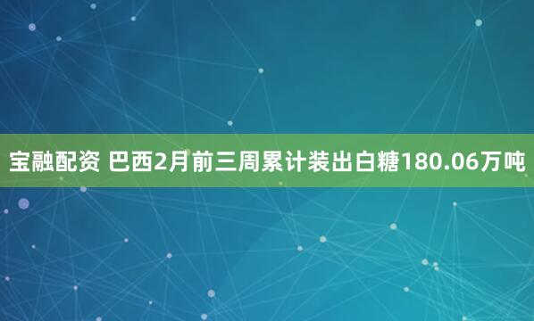 宝融配资 巴西2月前三周累计装出白糖180.06万吨