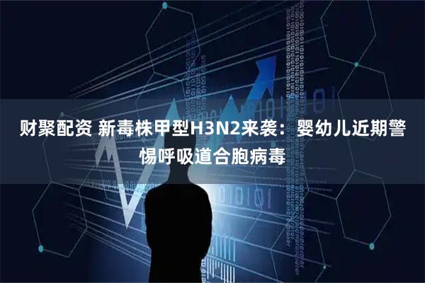 财聚配资 新毒株甲型H3N2来袭：婴幼儿近期警惕呼吸道合胞病毒
