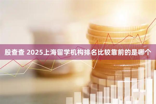 股查查 2025上海留学机构排名比较靠前的是哪个