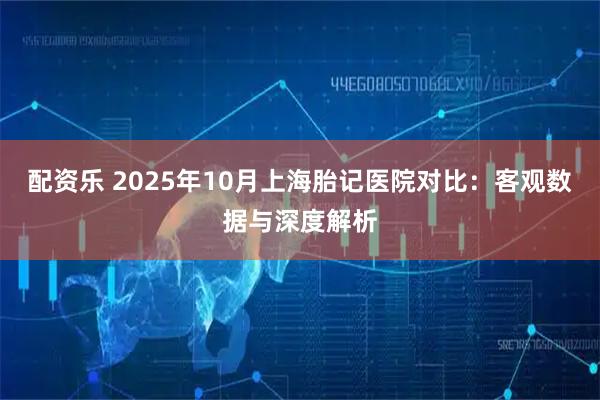 配资乐 2025年10月上海胎记医院对比:客观数据与深度解析