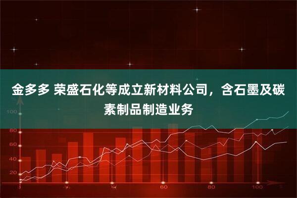 金多多 荣盛石化等成立新材料公司，含石墨及碳素制品制造业务