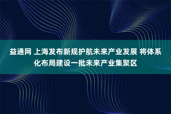 益通网 上海发布新规护航未来产业发展 将体系化布局建设一批未来产业集聚区