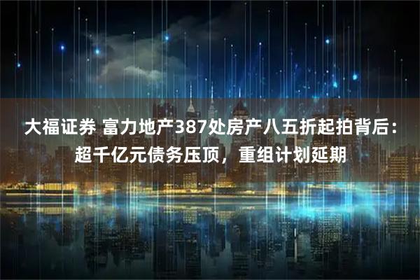 大福证券 富力地产387处房产八五折起拍背后：超千亿元债务压顶，重组计划延期