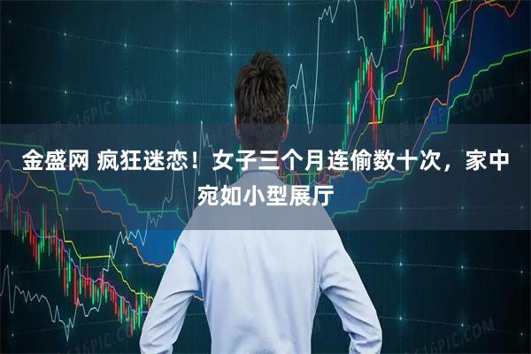 金盛网 疯狂迷恋！女子三个月连偷数十次，家中宛如小型展厅