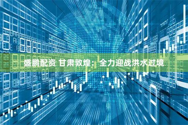 盛鹏配资 甘肃敦煌：全力迎战洪水过境
