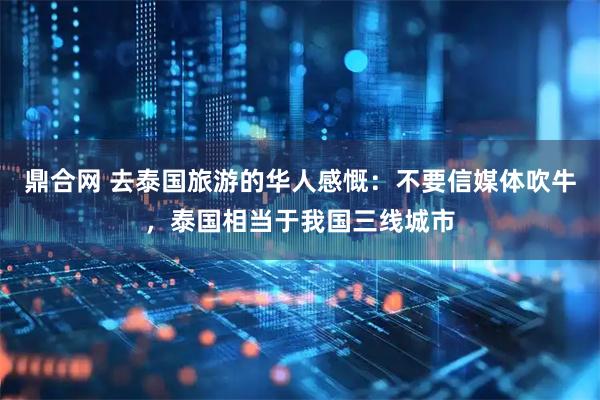 鼎合网 去泰国旅游的华人感慨：不要信媒体吹牛，泰国相当于我国三线城市