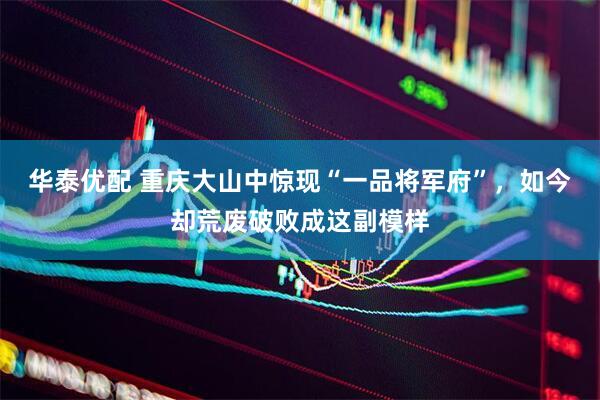 华泰优配 重庆大山中惊现“一品将军府”，如今却荒废破败成这副模样