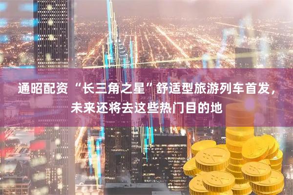 通昭配资 “长三角之星”舒适型旅游列车首发，未来还将去这些热门目的地